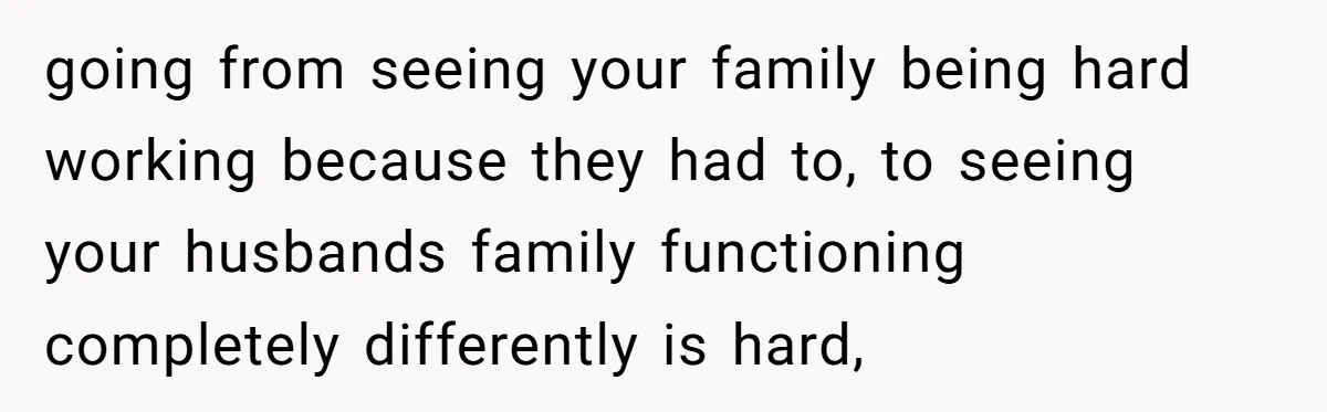 going from seeing your family being hard working because they had to, to seeing your husbands family functioning completely differently is hard,