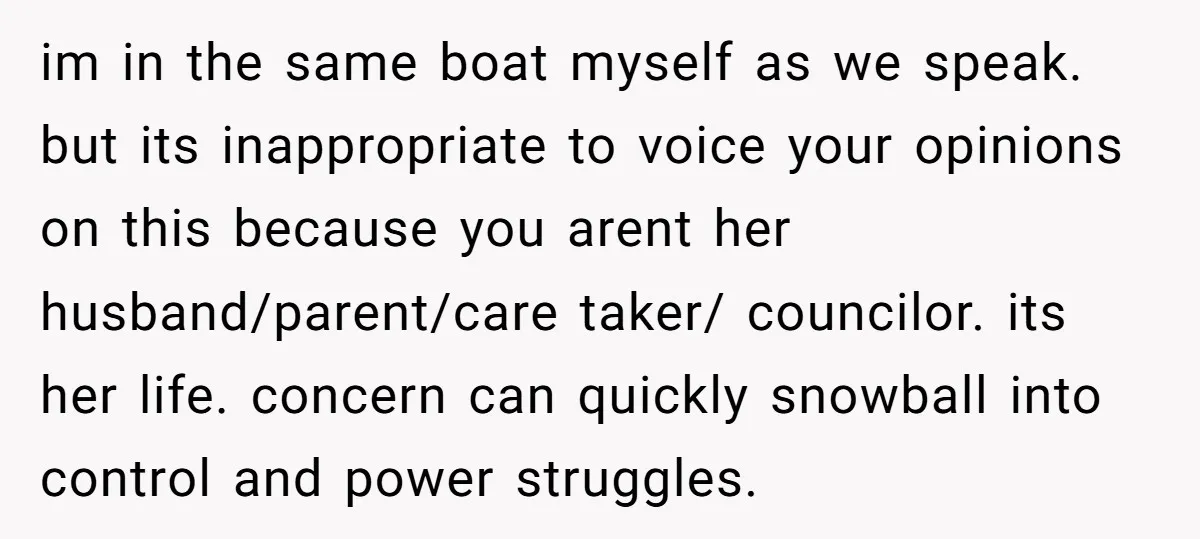 im in the same boat myself as we speak. but its inappropriate to voice your opinions on this because you arent her husband/parent/care taker/ councilor. its her life. concern can...