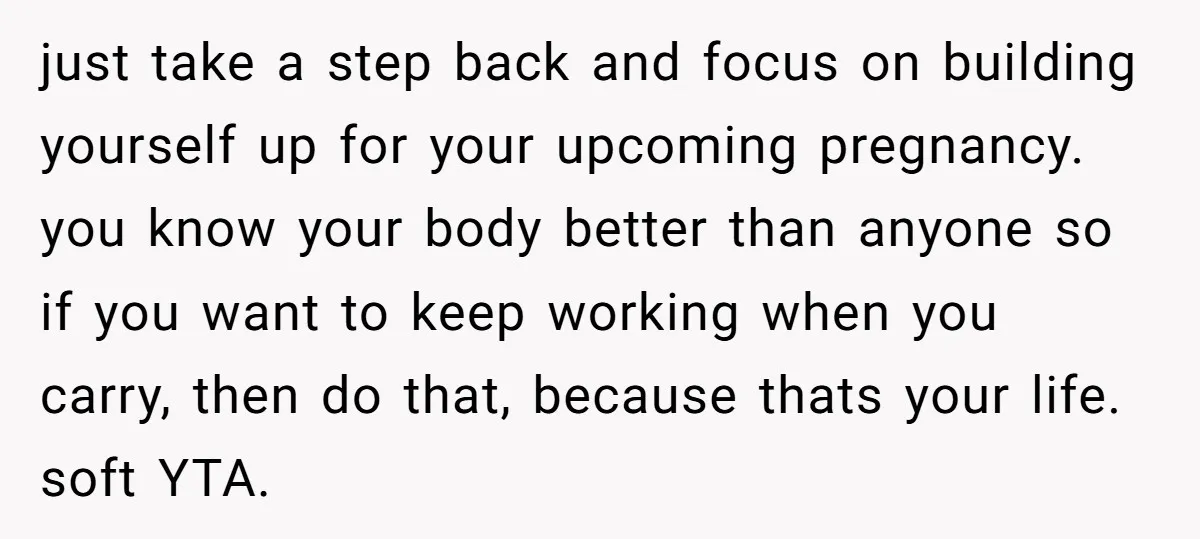 just take a step back and focus on building yourself up for your upcoming pregnancy. you know your body better than anyone so if you want to keep working when...