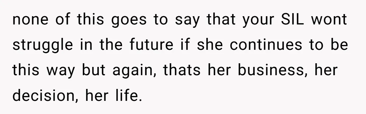 none of this goes to say that your SIL wont struggle in the future if she continues to be this way but again, thats her business, her decision, her life.