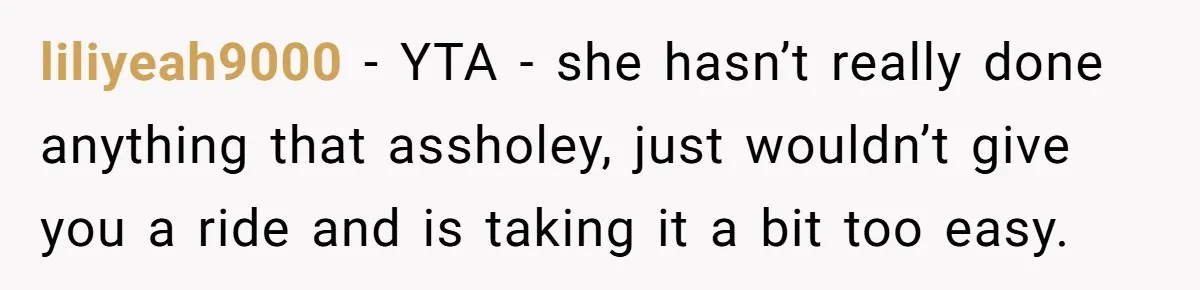 liliyeah9000 − YTA - she hasn’t really done anything that assholey, just wouldn’t give you a ride and is taking it a bit too easy.