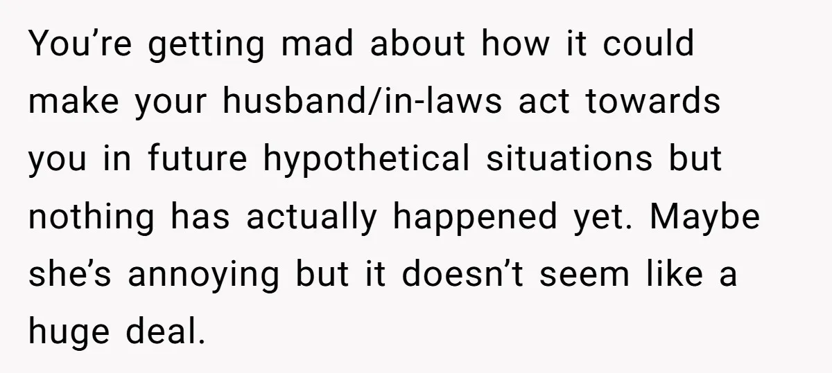 You’re getting mad about how it could make your husband/in-laws act towards you in future hypothetical situations but nothing has actually happened yet. Maybe she’s annoying but it doesn’t seem...