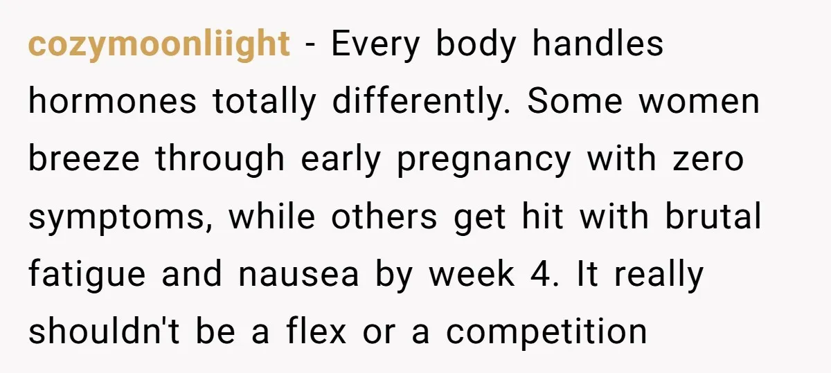 cozymoonliight − Every body handles hormones totally differently. Some women breeze through early pregnancy with zero symptoms, while others get hit with brutal fatigue and nausea by week 4. It...