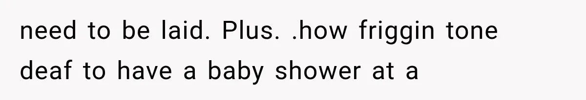 need to be laid. Plus. .how friggin tone deaf to have a baby shower at a