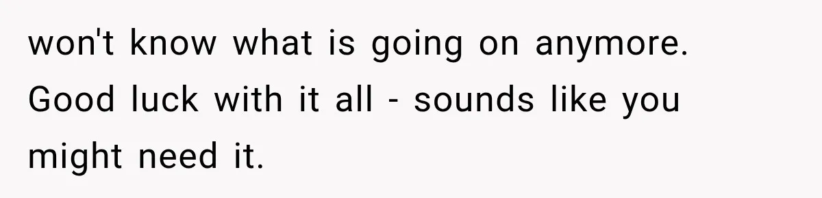 won't know what is going on anymore. Good luck with it all - sounds like you might need it.