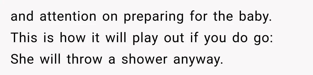 and attention on preparing for the baby. This is how it will play out if you do go: She will throw a shower anyway.