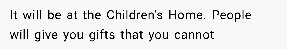 It will be at the Children’s Home. People will give you gifts that you cannot