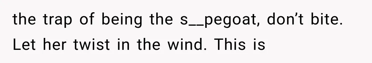 the trap of being the s__pegoat, don’t bite. Let her twist in the wind. This is