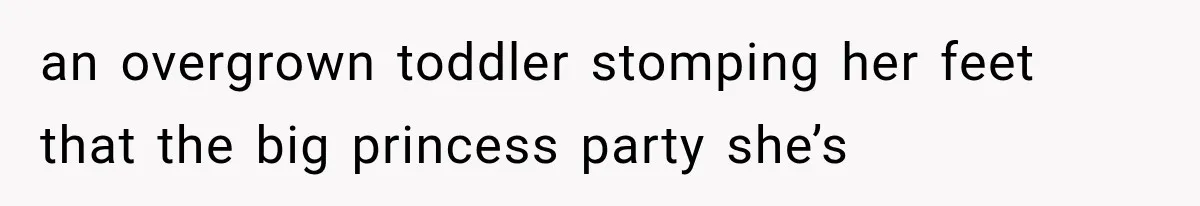 an overgrown toddler stomping her feet that the big princess party she’s