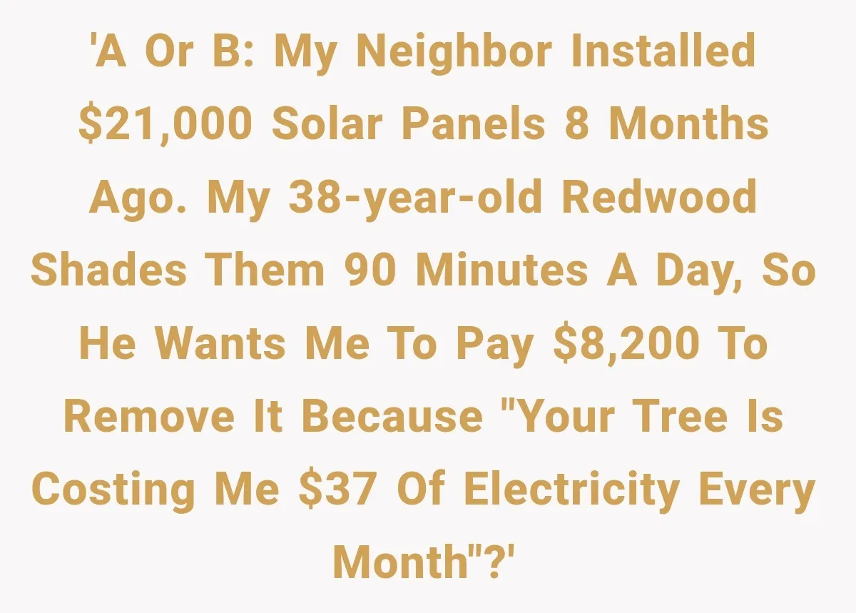 'A or B: My neighbor installed $21,000 solar panels 8 months ago. My 38-year-old redwood shades them 90 minutes a day, so he wants me to pay $8,200 to remove...