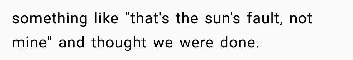 something like "that's the sun's fault, not mine" and thought we were done.