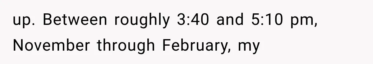 up. Between roughly 3:40 and 5:10 pm, November through February, my