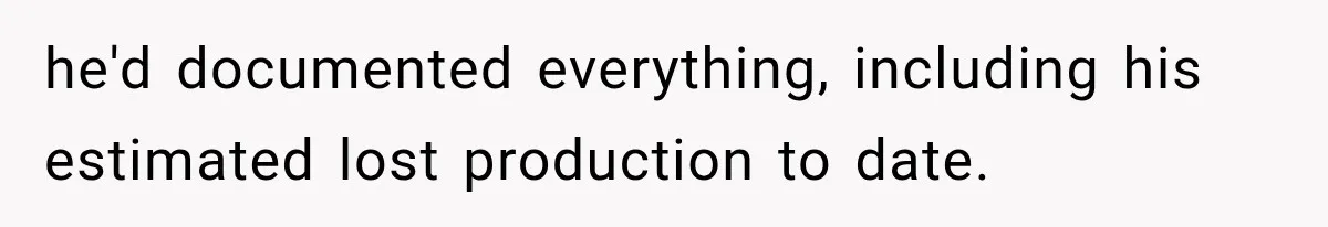 he'd documented everything, including his estimated lost production to date.