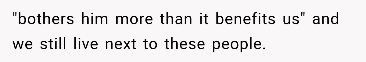 "bothers him more than it benefits us" and we still live next to these people.