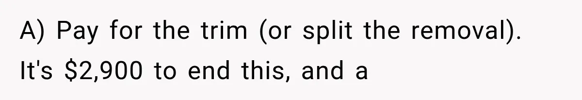 A) Pay for the trim (or split the removal). It's $2,900 to end this, and a
