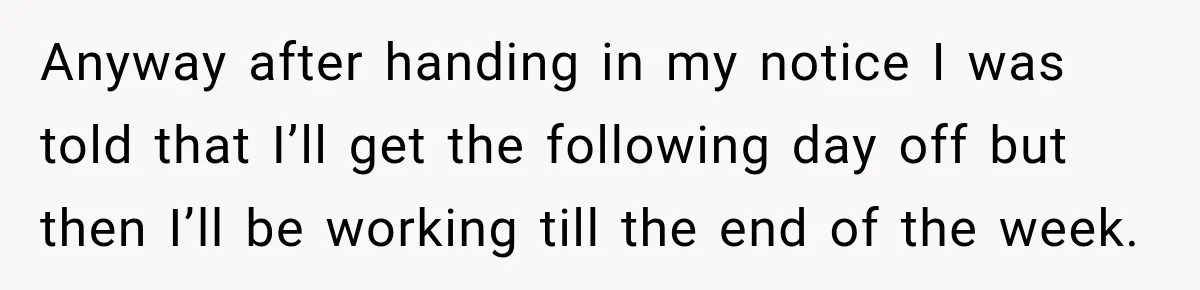 Boss Expects Employee to Work 13 Days Straight After Resignation, So She Wonders How Much Is Too Much Anyway after handing in my notice I was told that I’ll get the following day off but then I’ll be working till the end of the week.