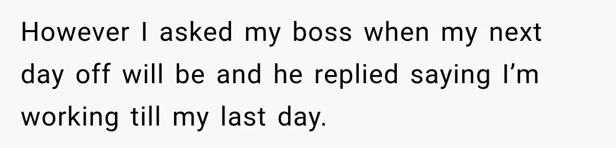 Boss Expects Employee to Work 13 Days Straight After Resignation, So She Wonders How Much Is Too Much However I asked my boss when my next day off will be and he replied saying I’m working till my last day.