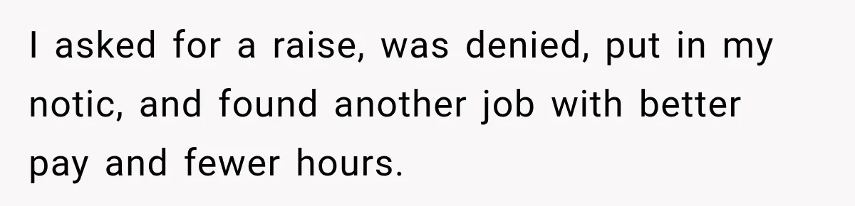 Boss Expects Employee to Work 13 Days Straight After Resignation, So She Wonders How Much Is Too Much I asked for a raise, was denied, put in my notic, and found another job with better pay and fewer hours.