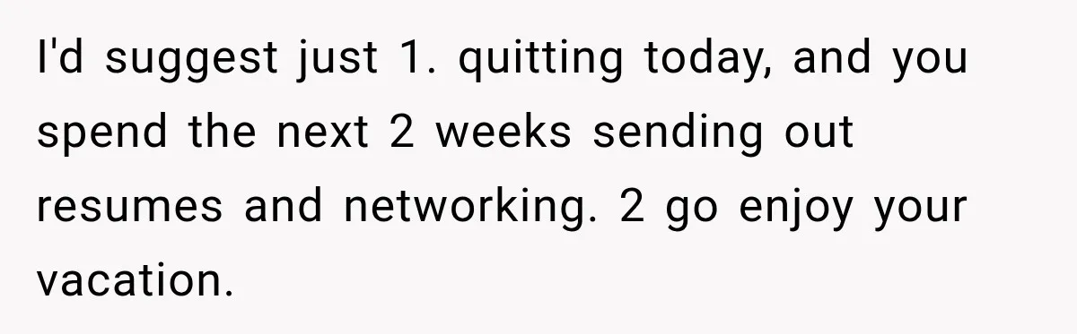 Boss Expects Employee to Work 13 Days Straight After Resignation, So She Wonders How Much Is Too Much I'd suggest just 1. quitting today, and you spend the next 2 weeks sending out resumes and networking. 2 go enjoy your vacation.