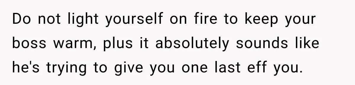 Boss Expects Employee to Work 13 Days Straight After Resignation, So She Wonders How Much Is Too Much Do not light yourself on fire to keep your boss warm, plus it absolutely sounds like he's trying to give you one last eff you.