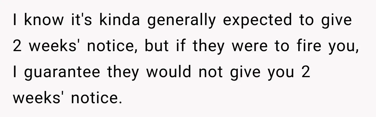 Boss Expects Employee to Work 13 Days Straight After Resignation, So She Wonders How Much Is Too Much I know it's kinda generally expected to give 2 weeks' notice, but if they were to fire you, I guarantee they would not give you 2 weeks' notice.