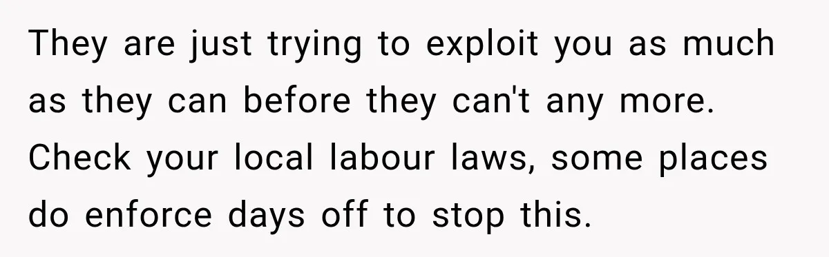 Boss Expects Employee to Work 13 Days Straight After Resignation, So She Wonders How Much Is Too Much They are just trying to exploit you as much as they can before they can't any more. Check your local labour laws, some places do enforce days off to stop...