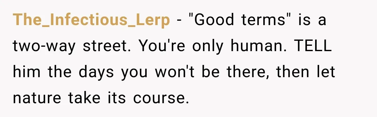 Boss Expects Employee to Work 13 Days Straight After Resignation, So She Wonders How Much Is Too Much The_Infectious_Lerp − "Good terms" is a two-way street. You're only human. TELL him the days you won't be there, then let nature take its course.