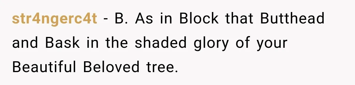 str4ngerc4t − B. As in Block that Butthead and Bask in the shaded glory of your Beautiful Beloved tree.