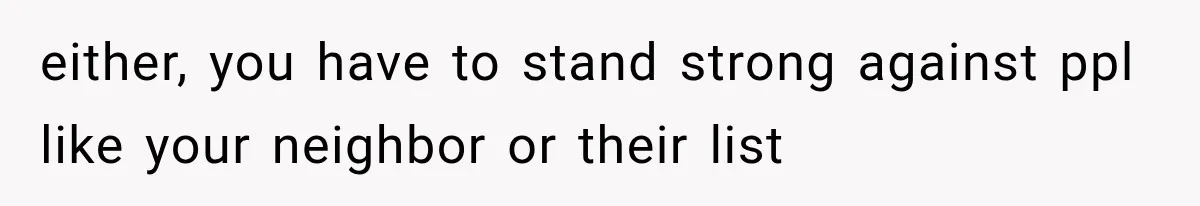 either, you have to stand strong against ppl like your neighbor or their list