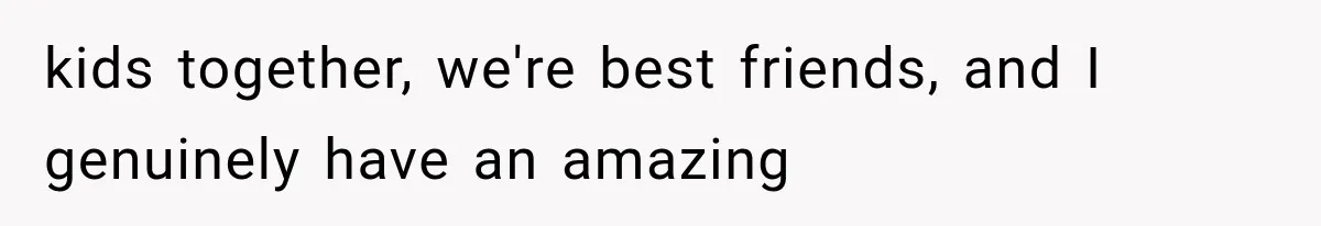 kids together, we're best friends, and I genuinely have an amazing