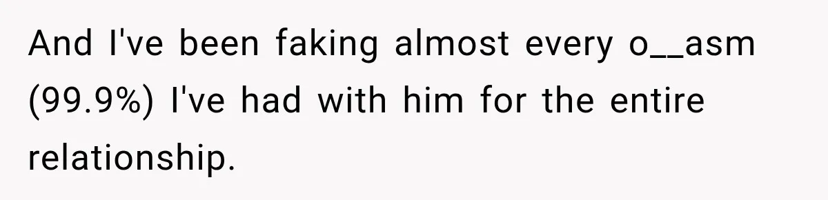 And I've been faking almost every o__asm (99.9%) I've had with him for the entire relationship.