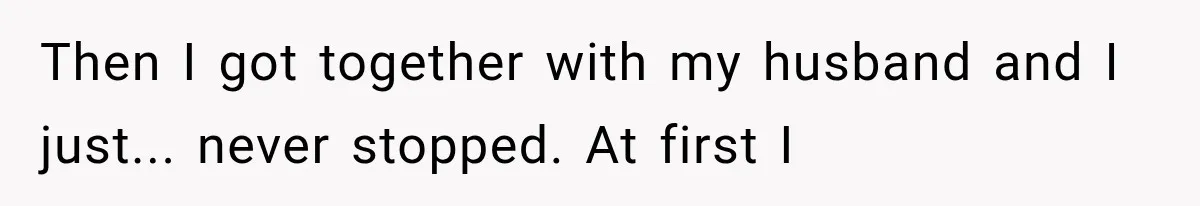 Then I got together with my husband and I just... never stopped. At first I