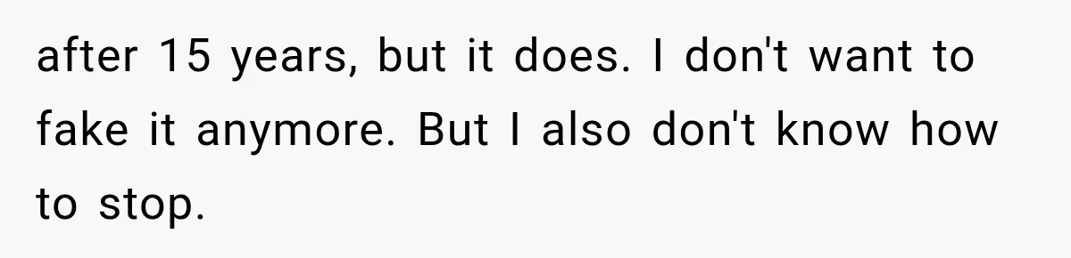after 15 years, but it does. I don't want to fake it anymore. But I also don't know how to stop.