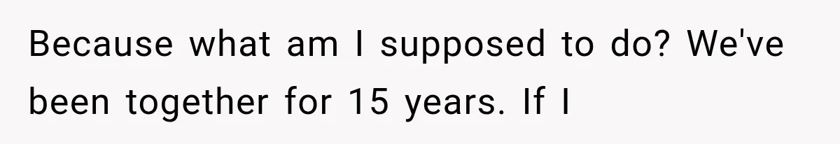 Because what am I supposed to do? We've been together for 15 years. If I