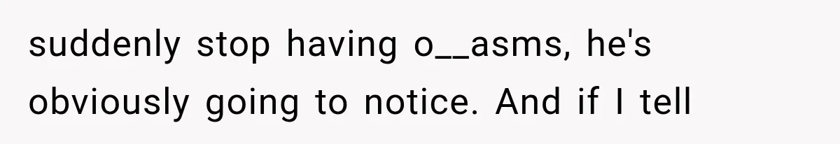 suddenly stop having o__asms, he's obviously going to notice. And if I tell