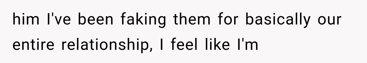 him I've been faking them for basically our entire relationship, I feel like I'm