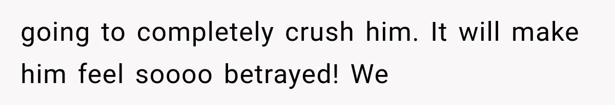 going to completely crush him. It will make him feel soooo betrayed! We