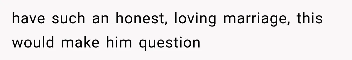 have such an honest, loving marriage, this would make him question