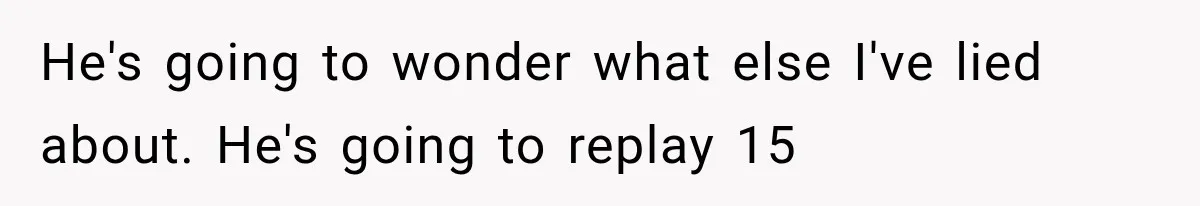He's going to wonder what else I've lied about. He's going to replay 15
