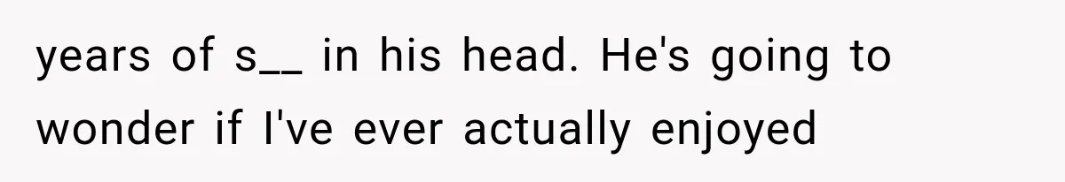 years of s__ in his head. He's going to wonder if I've ever actually enjoyed