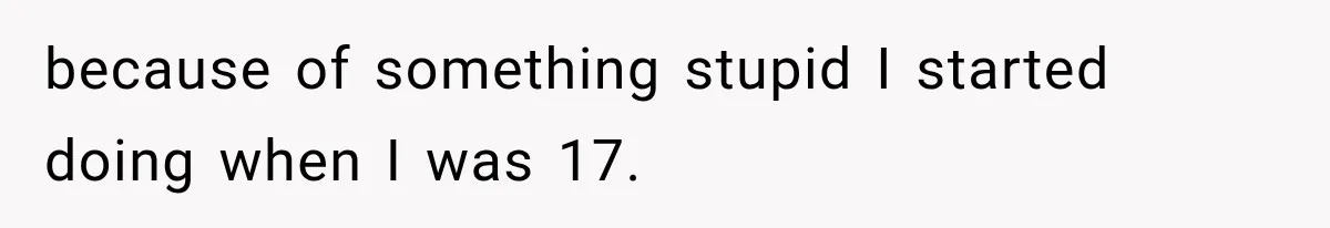 because of something stupid I started doing when I was 17.