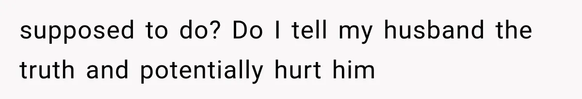 supposed to do? Do I tell my husband the truth and potentially hurt him