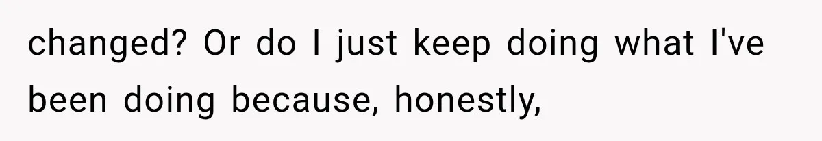 changed? Or do I just keep doing what I've been doing because, honestly,
