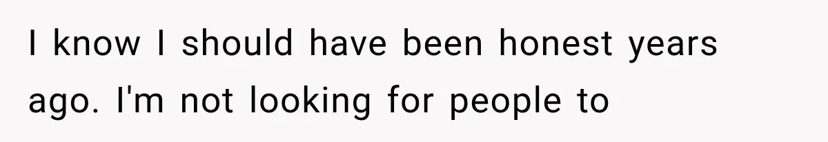 I know I should have been honest years ago. I'm not looking for people to