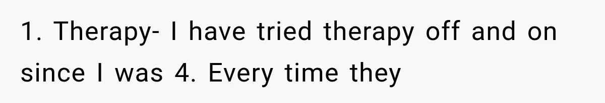 1. Therapy- I have tried therapy off and on since I was 4. Every time they
