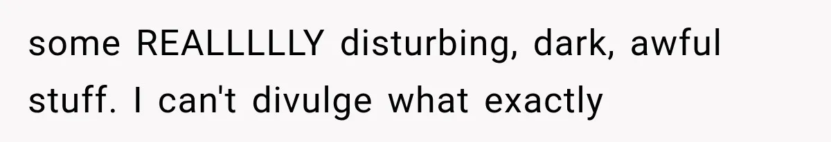 some REALLLLLY disturbing, dark, awful stuff. I can't divulge what exactly