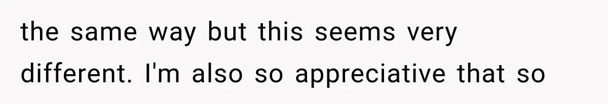 the same way but this seems very different. I'm also so appreciative that so