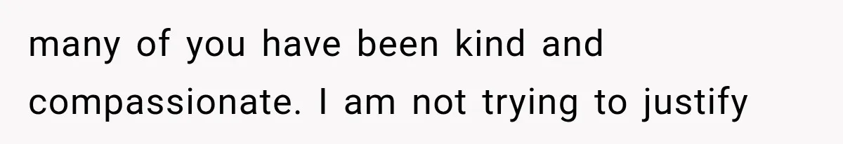 many of you have been kind and compassionate. I am not trying to justify