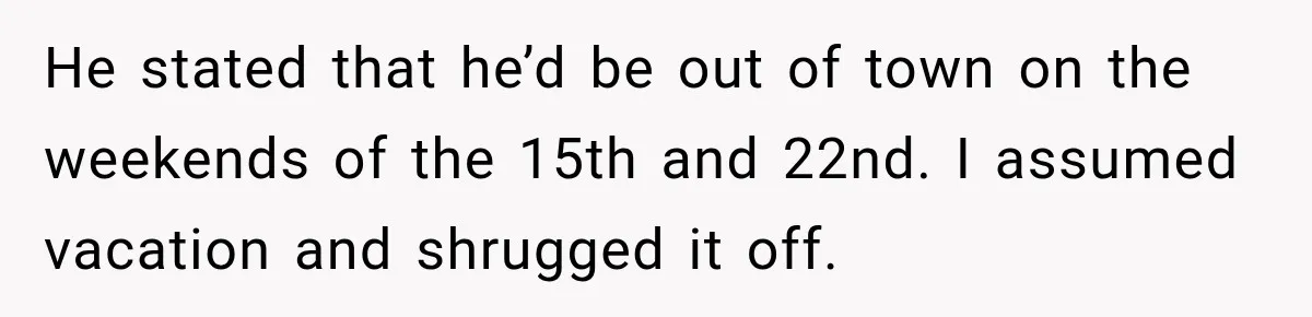 He stated that he’d be out of town on the weekends of the 15th and 22nd. I assumed vacation and shrugged it off.