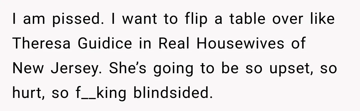 I am pissed. I want to flip a table over like Theresa Guidice in Real Housewives of New Jersey. She’s going to be so upset, so hurt, so f__king blindsided.
